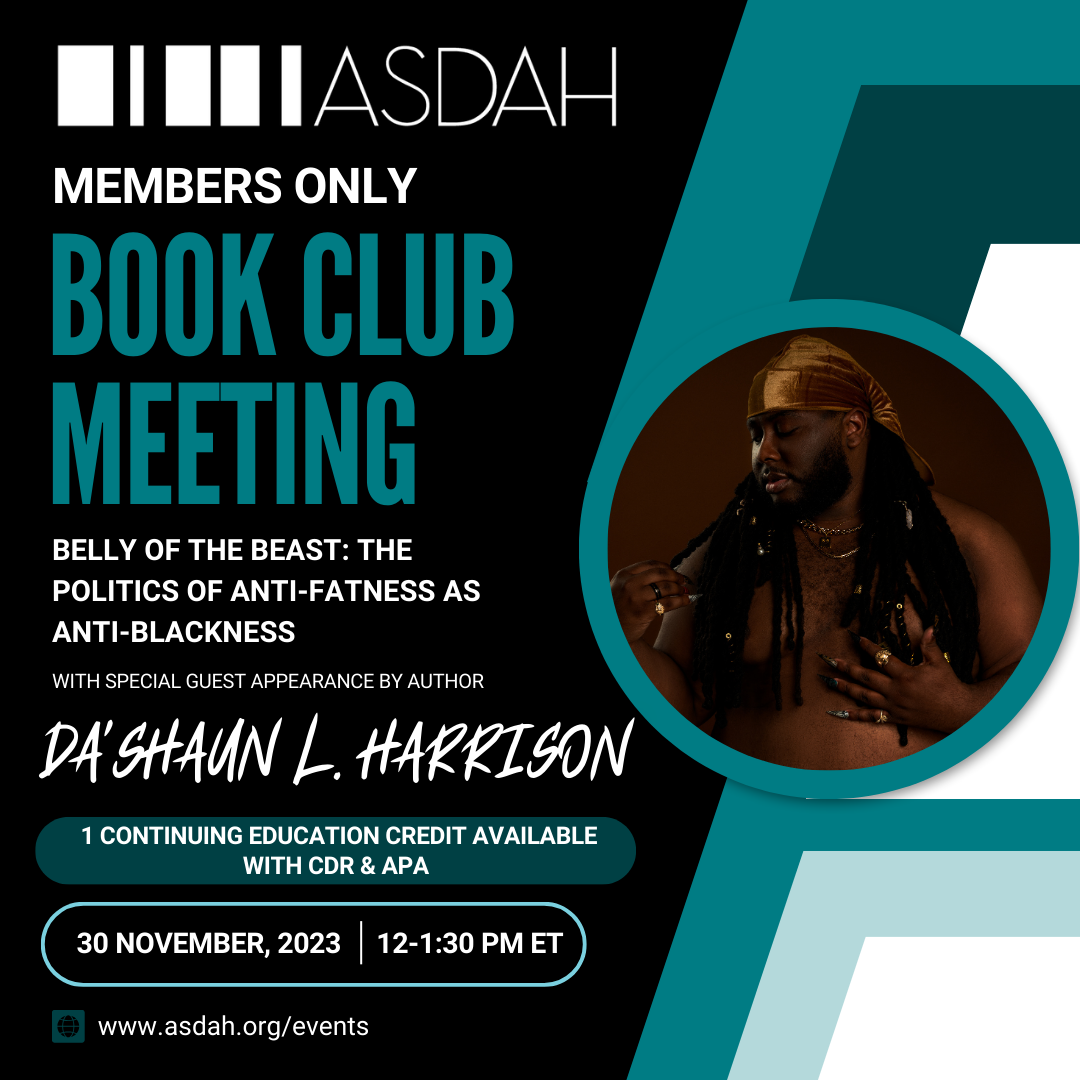 Graphic with black background and white and teal text cascading down the left which says: Members Only Book Club Meeting: Belly of The Beast The Politics of Anti-Fatness as Anti-Blackness. With Special Guest Appearance by Author Da'Shaun L. Harrison. 1 Continuing Education Credit Available with CDR and APA. 30 November 2023 12-1:30pm ET. asdah.org/events. Headshot of Da'Shaun on the right hand side, they are looking over their right shoulder, gently clasping one of their locs, while wearing gold jewelry and a brown velour head covering.